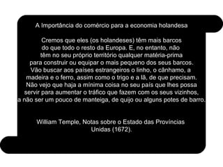 A Importância do comércio para a economia holandesa Cremos que eles (os holandeses) têm mais barcos do que todo o resto da Europa. E, no entanto, não  têm no seu próprio território qualquer matéria-prima para construir ou equipar o mais pequeno dos seus barcos. Vão buscar aos países estrangeiros o linho, o cânhamo, a  madeira e o ferro, assim como o trigo e a lã, de que precisam. Não vejo que haja a mínima coisa no seu país que lhes possa servir para aumentar o tráfico que fazem com os seus vizinhos, a não ser um pouco de manteiga, de quijo ou alguns potes de barro. William Temple, Notas sobre o Estado das Províncias  Unidas (1672). 