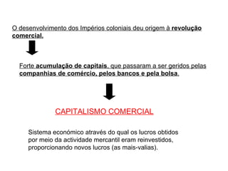 O desenvolvimento dos Impérios coloniais deu origem à  revolução comercial. Forte  acumulação de capitais , que passaram a ser geridos pelas  companhias de comércio, pelos bancos e pela bolsa . CAPITALISMO COMERCIAL   Sistema económico através do qual os lucros obtidos por meio da actividade mercantil eram reinvestidos, proporcionando novos lucros (as mais-valias). 