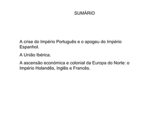 SUMÁRIO A crise do Império Português e o apogeu do Império Espanhol. A União Ibérica. A ascensão económica e colonial da Europa do Norte: o Império Holandês, Inglês e Francês. 