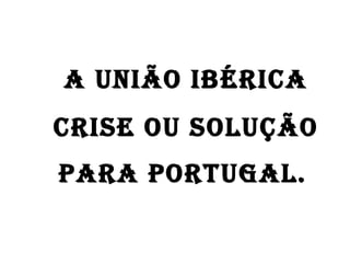 A União Ibérica crise ou solução  para Portugal.   