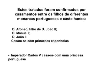 Estes tratados foram confirmados por casamentos entre os filhos de diferentes monarcas portugueses e castelhanos: D. Afonso, filho de D. João II; D. Manuel I; D. João III Casam-se com princesas espanholas -  Imperador Carlos V casa-se com uma princesa portuguesa 