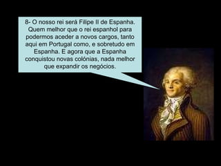 8- O nosso rei será Filipe II de Espanha. Quem melhor que o rei espanhol para podermos aceder a novos cargos, tanto aqui em Portugal como, e sobretudo em Espanha. E agora que a Espanha conquistou novas colónias, nada melhor que expandir os negócios. 