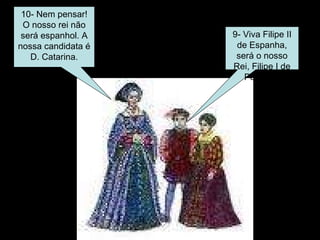 10- Nem pensar! O nosso rei não será espanhol. A nossa candidata é D. Catarina. 9- Viva Filipe II de Espanha, será o nosso Rei, Filipe I de Portugal. 