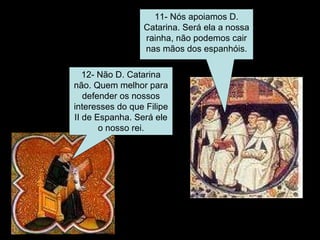 11- Nós apoiamos D. Catarina. Será ela a nossa rainha, não podemos cair nas mãos dos espanhóis. 12- Não D. Catarina não. Quem melhor para defender os nossos interesses do que Filipe II de Espanha. Será ele o nosso rei. 