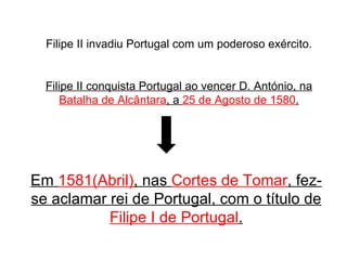 Filipe II invadiu Portugal com um poderoso exército. Filipe II conquista Portugal ao vencer D. António, na  Batalha de Alcântara , a  25 de Agosto de 1580 . Em  1581(Abril) , nas  Cortes de Tomar , fez-se aclamar rei de Portugal, com o título de  Filipe I de Portugal . 