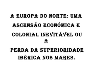 A Europa do Norte: uma  ascensão económica e  colonial inevitável ou a  perda da superioridade  Ibérica nos mares.   