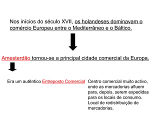 Nos inícios do século XVII,  os holandeses dominavam o comércio Europeu entre o Mediterrâneo e o Báltico. Amesterdão  tornou-se a principal cidade comercial da Europa. Era um autêntico  Entreposto Comercial Centro comercial muito activo, onde as mercadorias afluem para, depois, serem expedidas para os locais de consumo. Local de redistribuição de mercadorias. 
