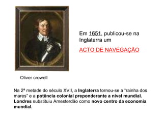 Oliver crowell Em  1651 , publicou-se na Inglaterra um  ACTO DE NAVEGAÇÃO Na 2ª metade do século XVII, a  Inglaterra  tornou-se a “rainha dos mares” e a  potência colonial preponderante a nível mundial .  Londres  substituiu Amesterdão como  novo centro da economia mundial. 