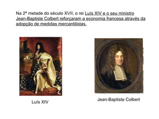 Na 2ª metade do século XVII, o rei  Luís XIV e o seu ministro Jean-Baptiste Colbert reforçaram a economia francesa através da adopção de medidas mercantilistas. Jean-Baptiste Colbert Luís XIV 