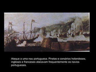 Ataque a uma nau portuguesa. Piratas e corsários holandeses, ingleses e franceses atacavam frequentemente os navios portugueses. 