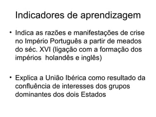 Indicadores de aprendizagem Indica as razões e manifestações de crise no Império Português a partir de meados do séc. XVI (ligação com a formação dos  impérios  holandês e inglês)   Explica a União Ibérica como resultado da confluência de interesses dos grupos dominantes dos dois Estados  
