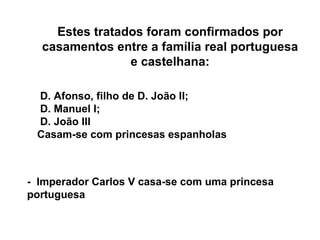 Estes tratados foram confirmados por casamentos entre a família real portuguesa e castelhana: D. Afonso, filho de D. João II; D. Manuel I; D. João III Casam-se com princesas espanholas -  Imperador Carlos V casa-se com uma princesa portuguesa 
