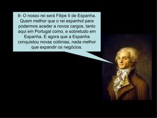 8- O nosso rei será Filipe II de Espanha. Quem melhor que o rei espanhol para podermos aceder a novos cargos, tanto aqui em Portugal como, e sobretudo em Espanha. E agora que a Espanha conquistou novas colónias, nada melhor que expandir os negócios. 
