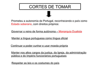 CORTES DE TOMAR Prometeu a autonomia de Portugal, reconhecendo o país como  Estado soberano , com direitos próprios: Manter a língua portuguesa como língua oficial Continuar a poder cunhar e usar moeda própria Manter nos altos cargos da justiça, da Igreja, da administração pública e do Império funcionários portugueses Governar o reino de forma autónoma –  Monarquia Dualista Respeitar as leis e os costumes do país 