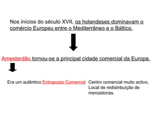 Nos inícios do século XVII,  os holandeses dominavam o comércio Europeu entre o Mediterrâneo e o Báltico. Amesterdão  tornou-se a principal cidade comercial da Europa. Era um autêntico  Entreposto Comercial Centro comercial muito activo, Local de redistribuição de mercadorias. 