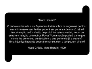“ Mare Liberum” O debate entre nós e os Espanhóis incide sobre os seguintes pontos:  o mar imenso e sem limites poderá ser pertença de um só reino?  Uma só nação terá o direito de proibir às outras vender, trocar ou  entrarem relação com outros Povos? Uma nação poderá dar o que  nunca lhe pertenceu ou descobrir o que pertencia já a outrem?  Uma injustiça flagrante poderá tornar-se, com o tempo, um direito? Hugo Grócio, Mare liberum, 1609 . 