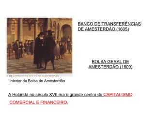 A Holanda no século XVII era o grande centro do  CAPITALISMO COMERCIAL E FINANCEIRO. Interior da Bolsa de Amesterdão BOLSA GERAL DE AMESTERDÃO (1609) BANCO DE TRANSFERÊNCIAS DE AMESTERDÃO (1605) 