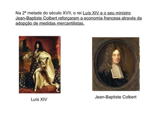 Na 2ª metade do século XVII, o rei  Luís XIV e o seu ministro Jean-Baptiste Colbert reforçaram a economia francesa através da adopção de medidas mercantilistas. Jean-Baptiste Colbert Luís XIV 