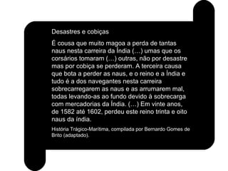 Desastres e cobiças É cousa que muito magoa a perda de tantas naus nesta carreira da Índia (…) umas que os corsários tomaram (…) outras, não por desastre mas por cobiça se perderam. A terceira causa que bota a perder as naus, e o reino e a Índia e tudo é a dos navegantes nesta carreira sobrecarregarem as naus e as arrumarem mal, todas levando-as ao fundo devido à sobrecarga com mercadorias da Índia. (…) Em vinte anos, de 1582 até 1602, perdeu este reino trinta e oito naus da índia. História Trágico-Marítima, compilada por Bernardo Gomes de Brito (adaptado). 