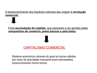 O desenvolvimento dos Impérios coloniais deu origem à  revolução comercial. Forte  acumulação de capitais , que passaram a ser geridos pelas  companhias de comércio, pelos bancos e pela bolsa . CAPITALISMO COMERCIAL   Sistema económico através do qual os lucros obtidos por meio da actividade mercantil eram reinvestidos, proporcionando novos lucros.  