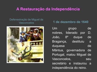 A Restauração da Independência
Defenestração de Miguel de
Vasconcelos

1 de dezembro de 1640
Um
grupo
de
nobres, liderado por D.
João,
8º
duque
de
Bragança,
destituiu
a
duquesa
de
Mântua, governadora de
Portugal, matou Miguel de
Vasconcelos,
seu
secretário e instaurou a
independência do reino.

 