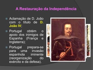 A Restauração da Independência


Aclamação de D. João
com o título de D.
João IV;



Portugal
obtém
o
apoio dos inimigos de
Espanha (França e
Inglaterra);



Portugal
prepara-se
para uma invasão
espanhola
iminente
(reorganização
do
exército e da defesa).

 