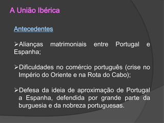 A União Ibérica
Antecedentes
Alianças
Espanha;

matrimoniais

entre

Portugal

e

Dificuldades no comércio português (crise no
Império do Oriente e na Rota do Cabo);
Defesa da ideia de aproximação de Portugal
a Espanha, defendida por grande parte da
burguesia e da nobreza portuguesas.

 