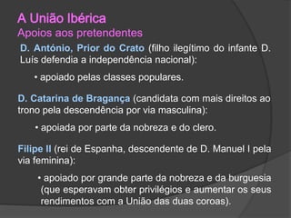 A União Ibérica

Apoios aos pretendentes
D. António, Prior do Crato (filho ilegítimo do infante D.
Luís defendia a independência nacional):
• apoiado pelas classes populares.
D. Catarina de Bragança (candidata com mais direitos ao
trono pela descendência por via masculina):
• apoiada por parte da nobreza e do clero.
Filipe II (rei de Espanha, descendente de D. Manuel I pela
via feminina):
• apoiado por grande parte da nobreza e da burguesia
(que esperavam obter privilégios e aumentar os seus
rendimentos com a União das duas coroas).

 