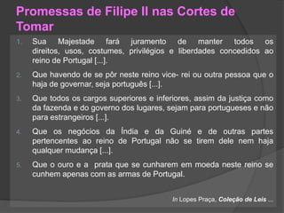 Promessas de Filipe II nas Cortes de
Tomar
1.

Sua Majestade fará juramento de manter todos os
direitos, usos, costumes, privilégios e liberdades concedidos ao
reino de Portugal [...].

2.

Que havendo de se pôr neste reino vice- rei ou outra pessoa que o
haja de governar, seja português [...].

3.

Que todos os cargos superiores e inferiores, assim da justiça como
da fazenda e do governo dos lugares, sejam para portugueses e não
para estrangeiros [...].

4.

Que os negócios da Índia e da Guiné e de outras partes
pertencentes ao reino de Portugal não se tirem dele nem haja
qualquer mudança [...].

5.

Que o ouro e a prata que se cunharem em moeda neste reino se
cunhem apenas com as armas de Portugal.
In Lopes Praça, Coleção de Leis ...

 