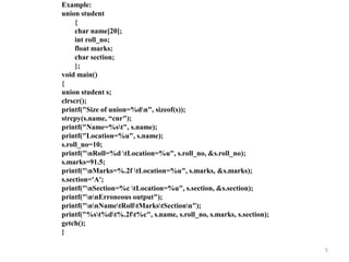 Example:
union student
{
char name[20];
int roll_no;
float marks;
char section;
};
void main()
{
union student s;
clrscr();
printf("Size of union=%dn", sizeof(s));
strcpy(s.name, “cnr");
printf("Name=%st", s.name);
printf("Location=%u", s.name);
s.roll_no=10;
printf("nRoll=%d tLocation=%u", s.roll_no, &s.roll_no);
s.marks=91.5;
printf("nMarks=%.2f tLocation=%u", s.marks, &s.marks);
s.section='A';
printf("nSection=%c tLocation=%u", s.section, &s.section);
printf("nnErroneous output");
printf("nnNametRolltMarkstSectionn");
printf("%st%dt%.2ft%c", s.name, s.roll_no, s.marks, s.section);
getch();
}
5
 