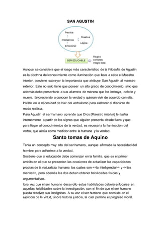 SAN AGUSTIN
Aunque se considera que el rasgo más característico de la Filosofía de Agustín
es la doctrina del conocimiento como iluminación que lleva a cabo el Maestro
interior, conviene subrayar la importancia que atribuye San Agustín al maestro
exterior. Este no solo tiene que poseer un alto grado de conocimiento, sino que
además debe presentarlo a sus alumnos de manera que los instruya, deleite y
mueva, favoreciendo a conocer la verdad y quieran vivir de acuerdo con ella.
Insiste en la necesidad de huir del verbalismo para elaborar el discurso de
modo realista.
Para Agustín el ser humano aprende que Dios (Maestro interior) le ilustra
internamente a partir de los signos que alguien presenta desde fuera y que
para llegar al conocimientos de la verdad, es necesaria la iluminación del
verbo, que actúa como medidor entre la humana y la verdad.
Santo tomas de Aquino
Tenía un concepto muy alto del ser humano, aunque afirmaba la necesidad del
hombre para adherirse a la verdad.
Sostiene que al educación debe comenzar en la familia, que es el primer
ámbito en el que se presentan las ocasiones de actualizar las capacidades
propias de la naturaleza humana las cuales son <<la inteligencia>> y <<las
manos>>, pero además las dos deben obtener habilidades físicas y
argumentativas.
Una vez que el ser humano desarrollo estas habilidades deberá enfocarse en
aquellas habilidades sobre la investigación, con el fin de que el ser humano
pueda resolver sus incógnitas. A su vez el ser humano que consiste en el
ejercicio de la virtud, sobre todo la justicia, la cual permite el progreso moral.
 