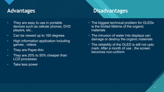 Click to edit Master title style
6
Advantages Disadvantages
6
• They are easy to use in portable
devices such as cellular phones, DVD
players, etc..
• Can be viewed up to 160 degrees
• High information application including
games , videos
• They are Paper-thin
• They are 20% to 50% cheaper than
LCD processes
• Take less power
• The biggest technical problem for OLEDs
is the limited lifetime of the organic
materials
• The intrusion of water into displays can
damage or destroy the organic materials
• The reliability of the OLED is still not upto
mark. After a month of use , the screen
becomes non-uniform
 