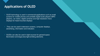 Click to edit Master title style
7
Applications of OLED
7
• OLED technology is used in commercial applications such as small
screens for mobile phones and portable digital audio players (MP3
players), car radios, digital cameras and high-resolution micro
displays for head-mounted displays
• .They can be used in television screens, computer displays,
advertising, information and indication.
• OLEDs can also be used in light sources for general space
illumination and large-area light-emitting elements.
 