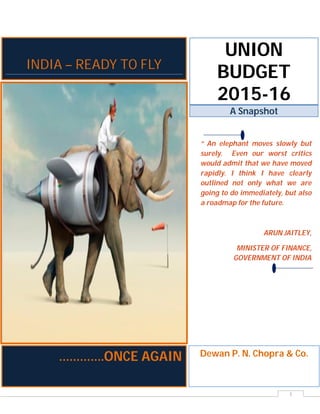 1
UNION
BUDGET
2015-16
A Snapshot
“ An elephant moves slowly but
surely. Even our worst critics
would admit that we have moved
rapidly. I think I have clearly
outlined not only what we are
going to do immediately, but also
a roadmap for the future.
ARUN JAITLEY,
MINISTER OF FINANCE,
GOVERNMENT OF INDIA
Dewan P. N. Chopra & Co.
INDIA – READY TO FLY
………….ONCE AGAIN
 