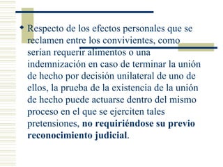 Respecto de los efectos personales que se reclamen entre los convivientes, como serían requerir alimentos o una indemnización en caso de terminar la unión de hecho por decisión unilateral de uno de ellos, la prueba de la existencia de la unión de hecho puede actuarse dentro del mismo proceso en el que se ejerciten tales pretensiones,  no requiriéndose su previo reconocimiento judicial . 