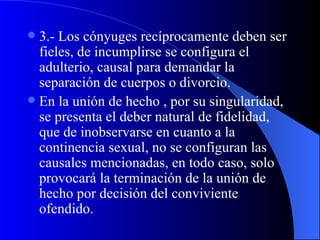 3.- Los cónyuges recíprocamente deben ser fieles, de incumplirse se configura el adulterio, causal para demandar la separación de cuerpos o divorcio. En la unión de hecho , por su singularidad, se presenta el deber natural de fidelidad, que de inobservarse en cuanto a la continencia sexual, no se configuran las causales mencionadas, en todo caso, solo provocará la terminación de la unión de hecho por decisión del conviviente ofendido. 