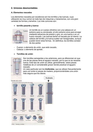 2. Uniones desmontables
A. Elementos roscados
Los elementos roscados por excelencia son los tornillos y las tuercas, cuya
utilización es muy común en todo tipo de máquinas y mecanismos, con una gran
variedad de formas y tamaños. Los más comunes son:
• tornillo pasante y tuerca
Un tornillo es un cuerpo cilíndrico con una cabeza en un
extremo para su enroscado; el otro extremo sirve para encajar
mediante esfuerzos de presión y giro, en una tuerca o en un
hueco roscado. Las tuercas tienen el roscado por el interior. La
cabeza del tornillo y la tuerca suelen ser hexagonales, aunque
pueden tener otras formas. En definitiva, los tornillos constan
de dos partes
- Cuerpo: o elemento de unión, que está roscado.
- Cabeza: o elemento de apriete.
• Tornillos de unión
Son tornillos semejantes a los anteriores, pero se diferencian en que
una de las piezas tiene el agujero roscado, por lo que no se necesita
tuerca. Este tipo de unión se utiliza, generalmente, sobre piezas
metálicas de un considerable grosor donde practicar el agujero
roscado.
Un caso particular son los tirafondos, que se utilizan frecuentemente
para unir entre sí piezas de madera, proporcionándoles una unión
más segura que los clavos.
Tirafondos
 