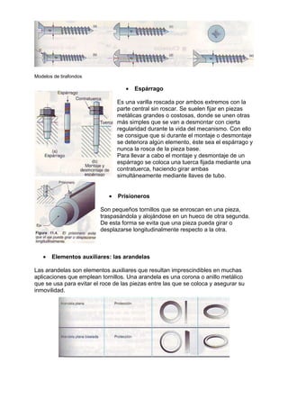 Modelos de tirafondos
• Espárrago
Es una varilla roscada por ambos extremos con la
parte central sin roscar. Se suelen fijar en piezas
metálicas grandes o costosas, donde se unen otras
más simples que se van a desmontar con cierta
regularidad durante la vida del mecanismo. Con ello
se consigue que si durante el montaje o desmontaje
se deteriora algún elemento, éste sea el espárrago y
nunca la rosca de la pieza base.
Para llevar a cabo el montaje y desmontaje de un
espárrago se coloca una tuerca fijada mediante una
contratuerca, haciendo girar ambas
simultáneamente mediante llaves de tubo.
• Prisioneros
Son pequeños tornillos que se enroscan en una pieza,
traspasándola y alojándose en un hueco de otra segunda.
De esta forma se evita que una pieza pueda girar o
desplazarse longitudinalmente respecto a la otra.
• Elementos auxiliares: las arandelas
Las arandelas son elementos auxiliares que resultan imprescindibles en muchas
aplicaciones que emplean tornillos. Una arandela es una corona o anillo metálico
que se usa para evitar el roce de las piezas entre las que se coloca y asegurar su
inmovilidad.
 