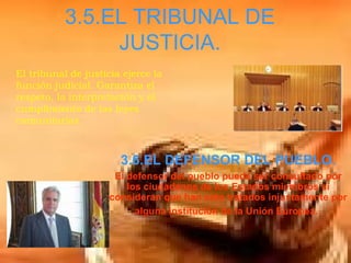 3.5.EL TRIBUNAL DE JUSTICIA. 3.6.EL DEFENSOR DEL PUEBLO. El defensor del pueblo puede ser consultado por los ciudadanos de los Estados miembros si consideran que han sido tratados injustamente por alguna institución de la Unión Europea.   El tribunal de justicia ejerce la función judicial. Garantiza el respeto, la interpretación y el cumplimiento de las leyes comunitarias.  