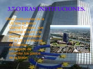 3.7.OTRAS INSTITUCIONES. Otras instituciones de la UE son el Banco Central Europeo, que gestiona el euro y la política momentaria de la UE y el tribunal de Cuentas encargado de controlar los gastos de la Unión.  