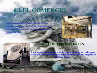 6.2.EL COMERCIO.  6.3.LOS TRANSPORTES. La mayoría del transporte de la Unión Europea se realiza por carretera. La Unión Europea también tiene previsto mejorar la red ferroviaria.  Los intercambios comerciales entre los países miembros de la Unión Europea y de ésta con el resto del mundo, adquieren un gran volumen.  