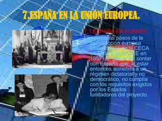7.ESPAÑA EN LA UNIÓN EUROPEA. 7.1.ESPAÑA EN EUROPA. Los primeros pasos de la construcción europea  (constitución de la CECA en 1951 y de la CCE en 1957) se dieron sin contar con España que, al estar entonces sometida a un régimen dictatorial y no democrático, no cumplía con los requisitos exigidos por los Estados fundadores del proyecto.  