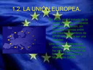 1.2. LA UNIÓN EUROPEA. En 1992, con el tratado de la Unión Europea, el espacio de libre circulación, sin fronteras internas entre los estados miembros de la UE, empezó a ser una realidad. Una de las iniciativas con efectos más importantes ha sido la aprobación de la Unión Económica y Monetaria (UEM).  