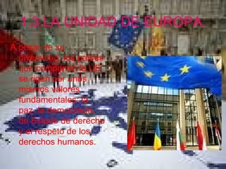 1.3.LA UNIDAD DE EUROPA. A pesar de su diversidad, los países que componen la UE se rigen por unos mismos valores fundamentales: la paz, la democracia, de Estado de derecho y el respeto de los derechos humanos.   