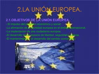 2.LA UNIÓN EUROPEA. 2.1.OBJETIVOS DE LA UNIÓN EUROPEA.   - El impulso del progreso económico y social. -La afirmación de la identidad europea en el ámbito internacional.  -La implantación de una ciudadanía europea. -El desarrollo de un espacio de libertad, seguridad y justicia. -El mantenimiento y el desarrollo del sentido comunitario.  