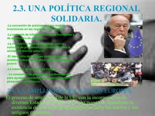 2.3. UNA POLÍTICA REGIONAL SOLIDARIA. 2.4. LA AMPLIACIÓN DE LA UNIÓN EUROPEA. El proceso de ampliación de la UE, con la incorporación de diversos Estados en 2004 y 2007, ha puesto de manifiesto la existencia de una serie de desequilibrios entre los nuevos y los antiguos miembros.  .La concesión de préstamos para realizar inversiones en las regiones más pobres.  .La creación de infraestructuras de transporte y de suministro de energía. .La realización de obras públicas para la solución de problemas ambientales y para la asistencia técnica general.  .El desarrollo de políticas comunes en los ámbitos cultural, educativo, de la problemática juvenil.  .La creación de puestos de trabajo. . La concesión de prestamos y subvenciones para ayudar a mantener los sectores agrícola y pesquero comunitarios . 