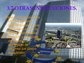3.7.OTRAS INSTITUCIONES. Otras instituciones de la UE son el Banco Central Europeo, que gestiona el euro y la política momentaria de la UE y el tribunal de Cuentas encargado de controlar los gastos de la Unión.  