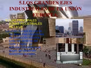 5.LOS GRANDES EJES INDUSTRIALES DE LA UNIÓN EUROPEA. 5.1.LAS PRINCIPALES ZONAS INDUSTRIALES DE LA UE. La Unión Europa es una de las áreas mas importantes de producción industria, junto con América del norte y Japón. La actividad industrial es el origen del desarrollo económico europeo. 