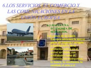 6.LOS SERVICIOS, EL COMERCIO Y LAS COMUNICACIONES EN LA UNIÓN EUROPEA. 6.1.HACIA UNA ECONOMÍA DE SERVICIOS. Los países de la Unión Europea obtienen la mayor parte de riqueza y ocupan a mas del 65% de la población activa en el sector servicios, con actividades como el comercio, los transportes, la banca, la enseñanza, la sanidad, el ocio o el turismo. 