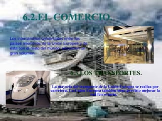 6.2.EL COMERCIO.  6.3.LOS TRANSPORTES. La mayoría del transporte de la Unión Europea se realiza por carretera. La Unión Europea también tiene previsto mejorar la red ferroviaria.  Los intercambios comerciales entre los países miembros de la Unión Europea y de ésta con el resto del mundo, adquieren un gran volumen.  